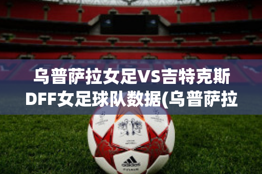 乌普萨拉女足VS吉特克斯DFF女足球队数据(乌普萨拉直播)