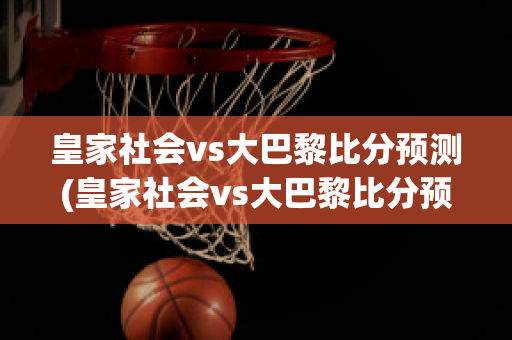 皇家社会vs大巴黎比分预测(皇家社会vs大巴黎比分预测)