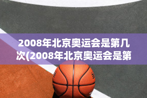 2008年北京奥运会是第几次(2008年北京奥运会是第几次在中国举行)