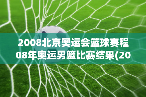 2008北京奥运会篮球赛程08年奥运男篮比赛结果(2008年北京奥运会男篮比赛时间)