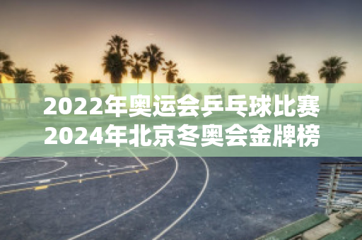 2022年奥运会乒乓球比赛2024年北京冬奥会金牌榜，中国队和日本队各得了多少枚金牌