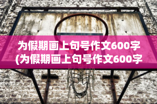 为假期画上句号作文600字(为假期画上句号作文600字初中)