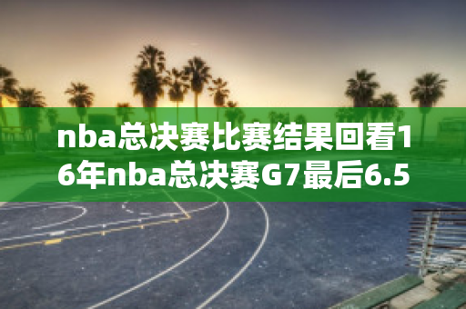 nba总决赛比赛结果回看16年nba总决赛G7最后6.5秒，库里三分不中，杨毅和柯凡为什么说没有了，没有奇迹了