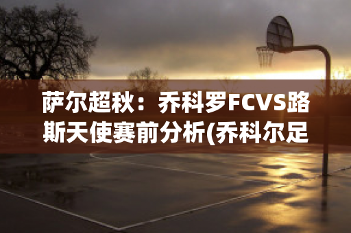 萨尔超秋：乔科罗FCVS路斯天使赛前分析(乔科尔足球)