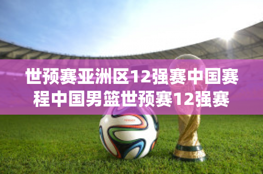 世预赛亚洲区12强赛中国赛程中国男篮世预赛12强赛赛程(男篮世预赛中国队)