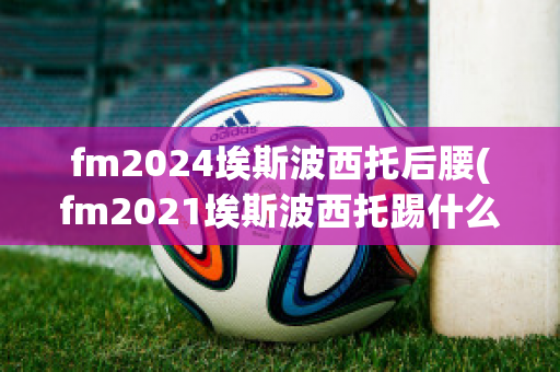 fm2024埃斯波西托后腰(fm2021埃斯波西托踢什么位置)