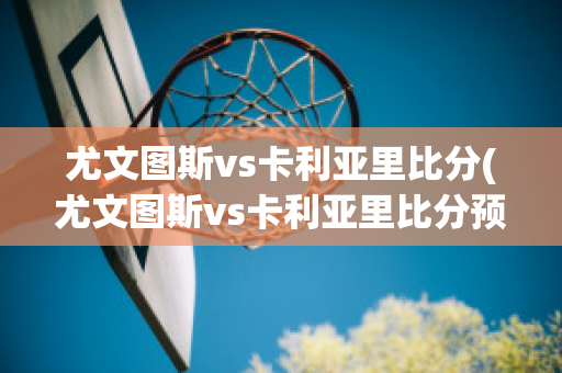 尤文图斯vs卡利亚里比分(尤文图斯vs卡利亚里比分预测分析)