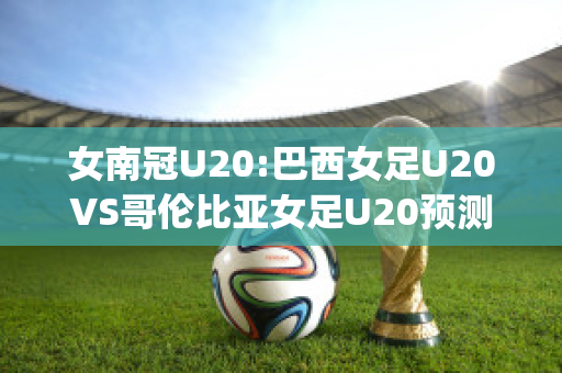 女南冠U20:巴西女足U20VS哥伦比亚女足U20预测分析2024年04月29日(巴西女足能否战胜赞比亚女足)