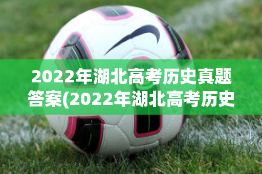 2022年湖北高考历史真题答案(2022年湖北高考历史真题答案及解析)