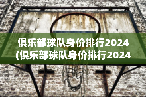 俱乐部球队身价排行2024(俱乐部球队身价排行2024)