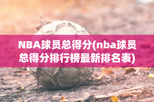 NBA球员总得分(nba球员总得分排行榜最新排名表)