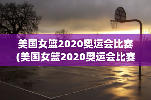 美国女篮2020奥运会比赛(美国女篮2020奥运会比赛回放)