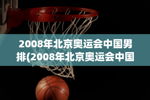 2008年北京奥运会中国男排(2008年北京奥运会中国男排対日本比赛视频)