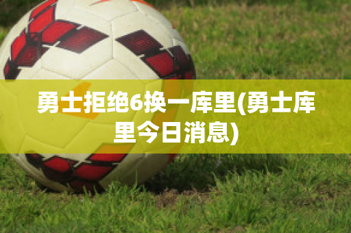 勇士拒绝6换一库里(勇士库里今日消息)