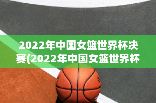 2022年中国女篮世界杯决赛(2022年中国女篮世界杯决赛比赛录像回放全)