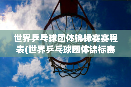 世界乒乓球团体锦标赛赛程表(世界乒乓球团体锦标赛赛程表2024年)