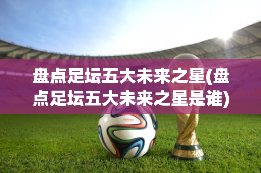 盘点足坛五大未来之星(盘点足坛五大未来之星是谁)