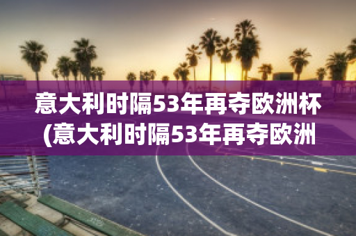 意大利时隔53年再夺欧洲杯(意大利时隔53年再夺欧洲杯,球迷疯狂庆祝)