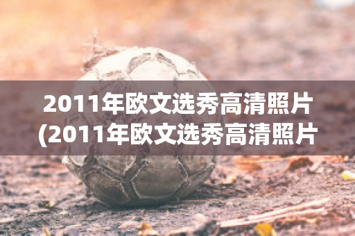 2011年欧文选秀高清照片(2011年欧文选秀高清照片图片)