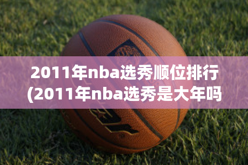 2011年nba选秀顺位排行(2011年nba选秀是大年吗)