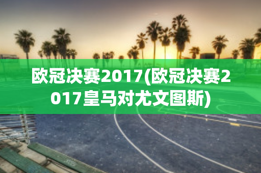 欧冠决赛2017(欧冠决赛2017皇马对尤文图斯)