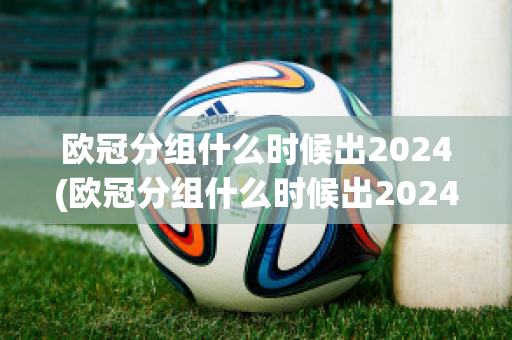 欧冠分组什么时候出2024(欧冠分组什么时候出2024年的)