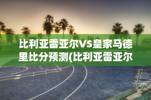 比利亚雷亚尔VS皇家马德里比分预测(比利亚雷亚尔对皇马视频直播)