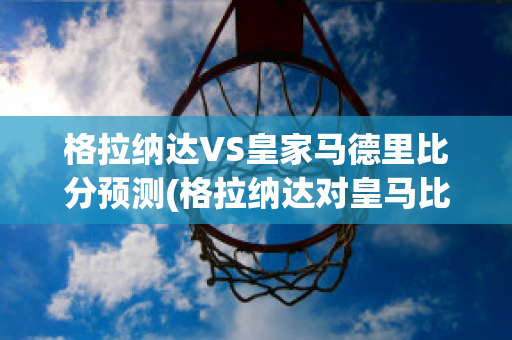 格拉纳达VS皇家马德里比分预测(格拉纳达对皇马比分预测)