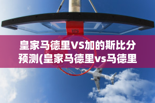 皇家马德里VS加的斯比分预测(皇家马德里vs马德里竞技比分)