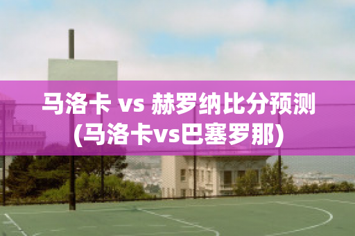 马洛卡 vs 赫罗纳比分预测(马洛卡vs巴塞罗那)