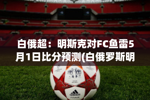 白俄超：明斯克对FC鱼雷5月1日比分预测(白俄罗斯明斯克)