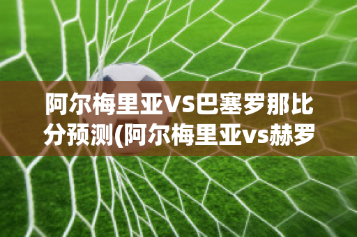 阿尔梅里亚VS巴塞罗那比分预测(阿尔梅里亚vs赫罗纳)