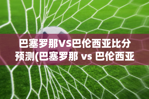 巴塞罗那VS巴伦西亚比分预测(巴塞罗那 vs 巴伦西亚)