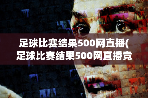 足球比赛结果500网直播(足球比赛结果500网直播竞彩网嘉定天气)