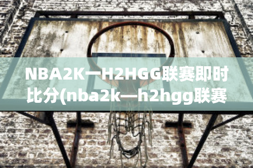 NBA2K一H2HGG联赛即时比分(nba2k—h2hgg联赛比分)