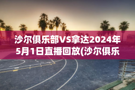 沙尔俱乐部VS拿达2024年5月1日直播回放(沙尔俱乐部vs拿达2024年5月1日直播回放视频)