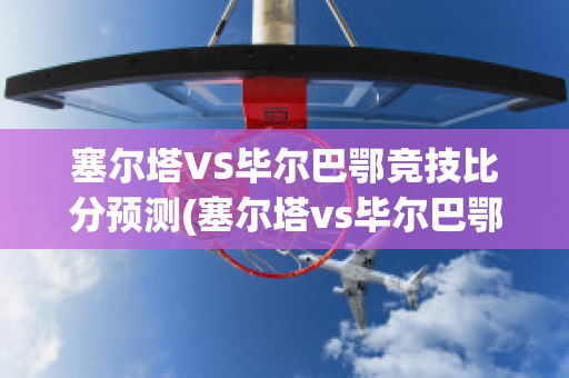 塞尔塔VS毕尔巴鄂竞技比分预测(塞尔塔vs毕尔巴鄂竞技直播)