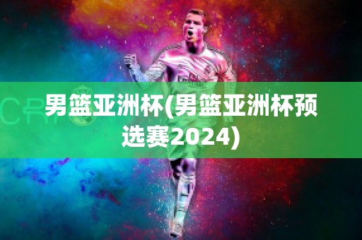 男篮亚洲杯(男篮亚洲杯预选赛2024)