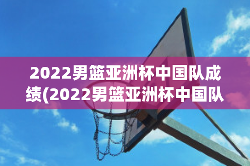 2022男篮亚洲杯中国队成绩(2022男篮亚洲杯中国队成绩表)