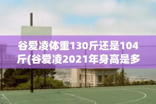 谷爱凌体重130斤还是104斤(谷爱凌2021年身高是多少)