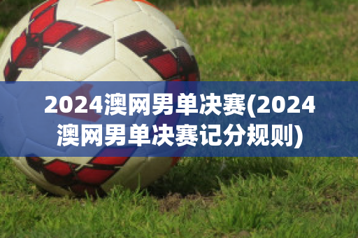 2024澳网男单决赛(2024澳网男单决赛记分规则)