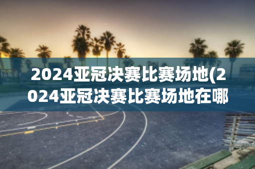 2024亚冠决赛比赛场地(2024亚冠决赛比赛场地在哪)