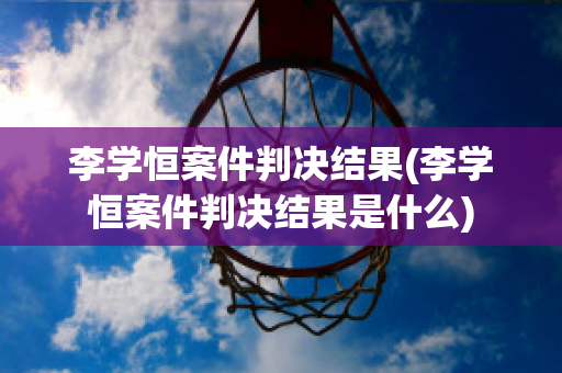 李学恒案件判决结果(李学恒案件判决结果是什么)