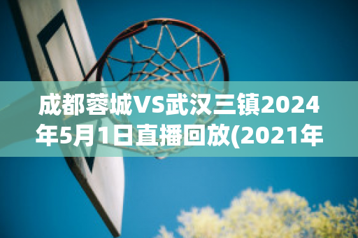 成都蓉城VS武汉三镇2024年5月1日直播回放(2021年成都蓉城队的电视直播)