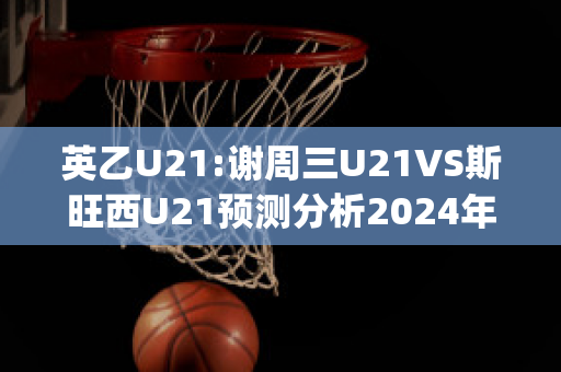 英乙U21:谢周三U21VS斯旺西U21预测分析2024年04月29日(谢周三对巴恩斯利比分)