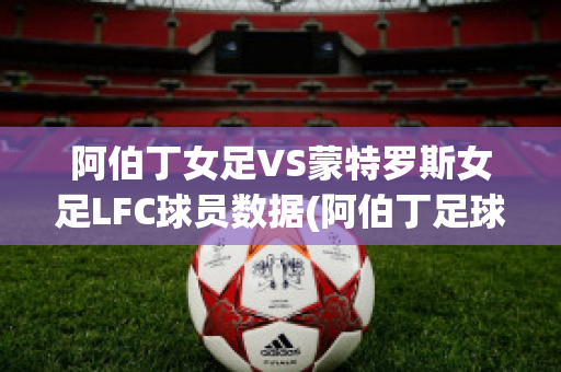 阿伯丁女足VS蒙特罗斯女足LFC球员数据(阿伯丁足球俱乐部)