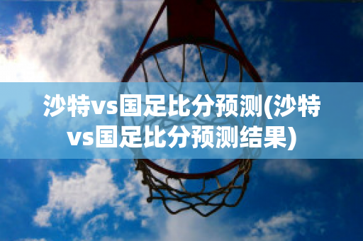 沙特vs国足比分预测(沙特vs国足比分预测结果)