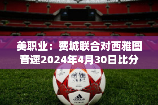 美职业：费城联合对西雅图音速2024年4月30日比分参考(费城联合vs)