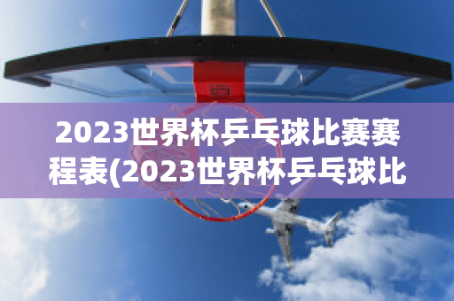 2023世界杯乒乓球比赛赛程表(2023世界杯乒乓球比赛赛程表男单冠军)