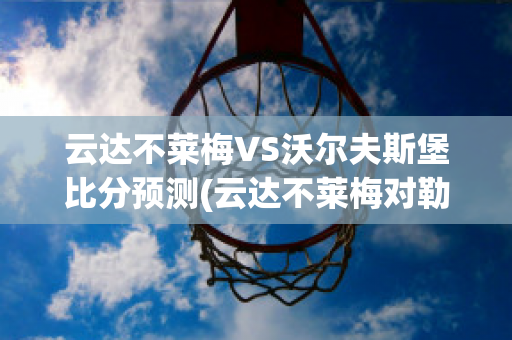 云达不莱梅VS沃尔夫斯堡比分预测(云达不莱梅对勒沃库森)